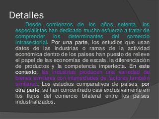 Detalles
Desde comienzos de los años setenta, los
especialistas han dedicado mucho esfuerzo a tratar de
comprender los determinantes del comercio
intrasectorial. Por una parte, los estudios que usan
datos de las industrias o ramas de la actividad
económica dentro de los países han puesto de relieve
el papel de las economías de escala, la diferenciación
de productos y la competencia imperfecta. En este
contexto, las industrias producen una variedad de
bienes similares con intensidades de factores también
similares. Los estudios comparativos de países, por
otra parte, se han concentrado casi exclusivamente en
los flujos del comercio bilateral entre los países
industrializados.
 