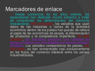 Marcadores de enlace
Desde comienzos de los años setenta, los
especialistas han dedicado mucho esfuerzo a tratar
de comprender los determinantes del comercio
intrasectorial. Por una parte, los estudios que usan
datos de las industrias o ramas de la actividad
económica dentro de los países han puesto de relieve
el papel de las economías de escala, la diferenciación
de productos y la competencia imperfecta. En este
contexto, las industrias producen una variedad de
bienes similares con intensidades de factores también
similares. Los estudios comparativos de países, por
otra parte, se han concentrado casi exclusivamente
en los flujos del comercio bilateral entre los países
industrializados.
 