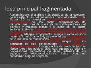 Idea principal fragmentada
Adelantándose al análisis más detallado de la evolución
de las estructuras del comercio en todo el mundo, en la
Figura 2.3 se muestran las participaciones de las
exportaciones de los cuatro conglomerados de
manufacturas, más la suma de las participaciones del
petróleo y materias primas y la suma de los cuatro
sectores agrícolas durante 1976-99. El conglomerado de
maquinaria ha tenido la mayor participación del mercado
mundial y, además, experimentó un auge durante los años
noventa. En el Cuadro 2.6, es evidente que el crecimiento
de la industria de maquinarias no fue parejo para todos los
productos durante la última década, aunque todos los
productos de este conglomerado tuvieron tasas de
crecimiento positivas. Los productos de crecimiento más
rápido fueron los equipos eléctricos, equipos de oficina y
procesadores automáticos de datos, además de los
equipos de telecomunicaciones. Estas cifras no
constituyen ninguna sorpresa.
 