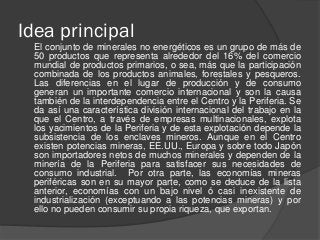 Idea principal
El conjunto de minerales no energéticos es un grupo de más de
50 productos que representa alrededor del 16% del comercio
mundial de productos primarios, o sea, más que la participación
combinada de los productos animales, forestales y pesqueros.
Las diferencias en el lugar de producción y de consumo
generan un importante comercio internacional y son la causa
también de la interdependencia entre el Centro y la Periferia. Se
da así una característica división internacional del trabajo en la
que el Centro, a través de empresas multinacionales, explota
los yacimientos de la Periferia y de esta explotación depende la
subsistencia de los enclaves mineros. Aunque en el Centro
existen potencias mineras, EE.UU., Europa y sobre todo Japón
son importadores netos de muchos minerales y dependen de la
minería de la Periferia para satisfacer sus necesidades de
consumo industrial. Por otra parte, las economías mineras
periféricas son en su mayor parte, como se deduce de la lista
anterior, economías con un bajo nivel ó casi inexistente de
industrialización (exceptuando a las potencias mineras) y por
ello no pueden consumir su propia riqueza, que exportan.
 