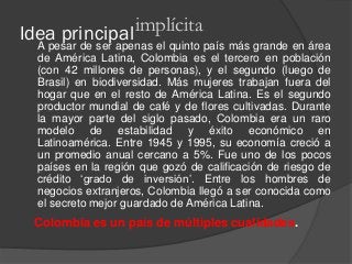 Idea principalA pesar de ser apenas el quinto país más grande en área
de América Latina, Colombia es el tercero en población
(con 42 millones de personas), y el segundo (luego de
Brasil) en biodiversidad. Más mujeres trabajan fuera del
hogar que en el resto de América Latina. Es el segundo
productor mundial de café y de flores cultivadas. Durante
la mayor parte del siglo pasado, Colombia era un raro
modelo de estabilidad y éxito económico en
Latinoamérica. Entre 1945 y 1995, su economía creció a
un promedio anual cercano a 5%. Fue uno de los pocos
países en la región que gozó de calificación de riesgo de
crédito ‘grado de inversión’. Entre los hombres de
negocios extranjeros, Colombia llegó a ser conocida como
el secreto mejor guardado de América Latina.
implícita
Colombia es un país de múltiples cualidades.
 