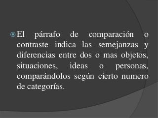 El párrafo de comparación o
contraste indica las semejanzas y
diferencias entre dos o mas objetos,
situaciones, ideas o personas,
comparándolos según cierto numero
de categorías.
 
