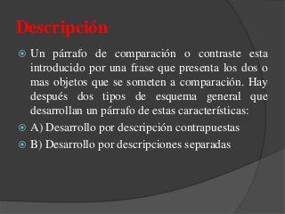  Un párrafo de comparación o contraste esta
introducido por una frase que presenta los dos o
mas objetos que se someten a comparación. Hay
después dos tipos de esquema general que
desarrollan un párrafo de estas características:
 A) Desarrollo por descripción contrapuestas
 B) Desarrollo por descripciones separadas
Descripción
 