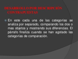  En este cada una de las categorías se
analiza por separado, comparando los dos o
mas objetos y mostrando sus diferencias. El
párrafo finaliza cuando se han agotado las
categorías de comparación.
DESARROLLO POR DESCRIPCIÓN
CONTRAPUESTAS
 