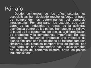 Párrafo
Desde comienzos de los años setenta, los
especialistas han dedicado mucho esfuerzo a tratar
de comprender los determinantes del comercio
intrasectorial. Por una parte, los estudios que usan
datos de las industrias o ramas de la actividad
económica dentro de los países han puesto de relieve
el papel de las economías de escala, la diferenciación
de productos y la competencia imperfecta. En este
contexto, las industrias producen una variedad de
bienes similares con intensidades de factores también
similares. Los estudios comparativos de países, por
otra parte, se han concentrado casi exclusivamente
en los flujos del comercio bilateral entre los países
industrializados.
 