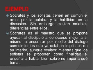  Sócrates y los sofistas tienen en común el
amor por la palabra y la habilidad en la
discusión. Sin embargo existen notables
diferencias entre ellos.
 Sócrates es el maestro que se propone
ayudar al discípulo a conocerse mejor a sí
mismo, a encontrar por medio del dialogo
conocimientos que ya estaban implícitos en
su interior, aunque ocultos; mientras que los
sofistas se proponen como finalidad el
enseñar a hablar bien sobre no importa qué
tema.
EJEMPLO
 