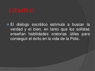  El dialogo socrático estimula a buscar la
verdad y el bien, en tanto que los sofistas
enseñan habilidades oratorias útiles para
conseguir el éxito en la vida de la Polis.
EJEMPLO
 