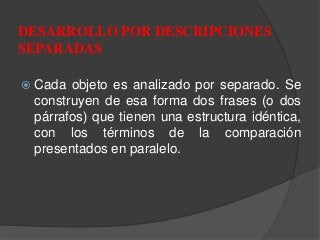  Cada objeto es analizado por separado. Se
construyen de esa forma dos frases (o dos
párrafos) que tienen una estructura idéntica,
con los términos de la comparación
presentados en paralelo.
DESARROLLO POR DESCRIPCIONES
SEPARADAS
 