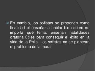  En cambio, los sofistas se proponen como
finalidad el enseñar a hablar bien sobre no
importa qué tema: enseñan habilidades
oratoria útiles para conseguir el éxito en la
vida de la Polis. Los sofistas no se plantean
el problema de la moral.
 