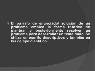  El párrafo de enunciado/ solución de un
problema emplea la forma retórica de
plantear y posteriormente resolver un
problema para desarrollar un tema dado. Se
utiliza en escrito descriptivos y también en
los de tipo científico.
 