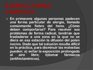 En primavera algunas personas padecen
una forma particular de alergia, llamada
comúnmente fiebre del heno. ¿Cómo
deben comportarse? Para resolver sus
problemas de forma radical, tendrían que
trasladarse a una zona en la que no se
diera en esa estación la difusión del polen
nocivo. Dado que tal solución resulta difícil
en la práctica, para disminuir las molestias
pueden: a) evitar la exposición prolongada
al aire libre; b)tomar fármacos
(antihistamínicos).
EJEMPLO FORMA
COMPLETA
 