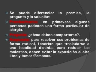  Se puede diferenciar la premisa, la
pregunta y la solución:
 Premisa/marco: en primavera algunas
personas padecen una forma particular de
alergia.
 Pregunta: ¿cómo deben comportarse?.
 Respuesta: para resolver sus problemas de
forma radical, tendrían que trasladarse a
una localidad distinta; para reducir las
molestias, deben evitar la exposición al aire
libre y tomar fármacos.
 
