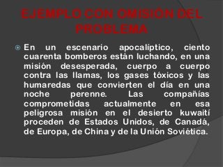  En un escenario apocalíptico, ciento
cuarenta bomberos están luchando, en una
misión desesperada, cuerpo a cuerpo
contra las llamas, los gases tóxicos y las
humaredas que convierten el día en una
noche perenne. Las compañías
comprometidas actualmente en esa
peligrosa misión en el desierto kuwaití
proceden de Estados Unidos, de Canadá,
de Europa, de China y de la Unión Soviética.
EJEMPLO CON OMISIÓN DEL
PROBLEMA
 
