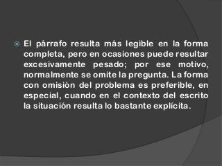 El párrafo resulta más legible en la forma
completa, pero en ocasiones puede resultar
excesivamente pesado; por ese motivo,
normalmente se omite la pregunta. La forma
con omisión del problema es preferible, en
especial, cuando en el contexto del escrito
la situación resulta lo bastante explícita.
 
