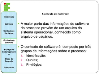 Contexto de Software
 A maior parte das informações de software
do processo provém de um arquivo do
sistema operacional, conhecido como
arquivo de usuários.
 O contexto de software é composto por três
grupos de informações sobre o processo:
1. Identificação;
2. Quotas;
3. Privilégios:
Introdução
Estrutura
Contexto de
Hardware
Contexto de
Software
Espaço de
Endereçament
o
Bloco de
Controle
Conclusão
 