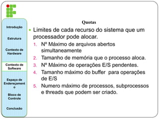 Quotas
 Limites de cada recurso do sistema que um
processador pode alocar.
1. Nº Máximo de arquivos abertos
simultaneamente
2. Tamanho de memória que o processo aloca.
3. Nº Máximo de operações E/S pendentes.
4. Tamanho máximo do buffer para operações
de E/S
5. Numero máximo de processos, subprocessos
e threads que podem ser criado.
Introdução
Estrutura
Contexto de
Hardware
Contexto de
Software
Espaço de
Endereçament
o
Bloco de
Controle
Conclusão
 