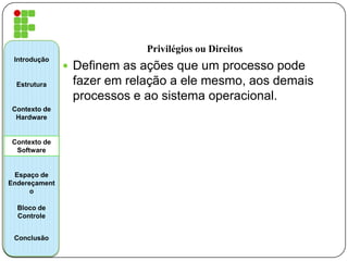 Privilégios ou Direitos
 Definem as ações que um processo pode
fazer em relação a ele mesmo, aos demais
processos e ao sistema operacional.
Introdução
Estrutura
Contexto de
Hardware
Contexto de
Software
Espaço de
Endereçament
o
Bloco de
Controle
Conclusão
 