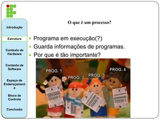 O que é um processo?
 Programa em execução(?)
 Guarda informações de programas.
 Por que é tão importante?
Introdução
Estrutura
Contexto de
Hardware
Contexto de
Software
Espaço de
Endereçament
o
Bloco de
Controle
Conclusão
 