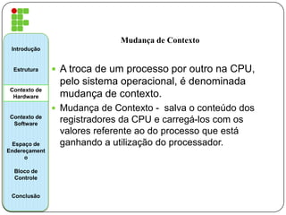 Mudança de Contexto
 A troca de um processo por outro na CPU,
pelo sistema operacional, é denominada
mudança de contexto.
 Mudança de Contexto - salva o conteúdo dos
registradores da CPU e carregá-los com os
valores referente ao do processo que está
ganhando a utilização do processador.
Introdução
Estrutura
Contexto de
Hardware
Contexto de
Software
Espaço de
Endereçament
o
Bloco de
Controle
Conclusão
 