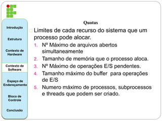 Quotas 
Limites de cada recurso do sistema que um 
processo pode alocar. 
1. Nº Máximo de arquivos abertos 
simultaneamente 
2. Tamanho de memória que o processo aloca. 
3. Nº Máximo de operações E/S pendentes. 
4. Tamanho máximo do buffer para operações 
de E/S 
5. Numero máximo de processos, subprocessos 
e threads que podem ser criado. 
Introdução 
Estrutura 
Contexto de 
Hardware 
Contexto de 
Software 
Espaço de 
Endereçamento 
Bloco de 
Controle 
Conclusão 
 
