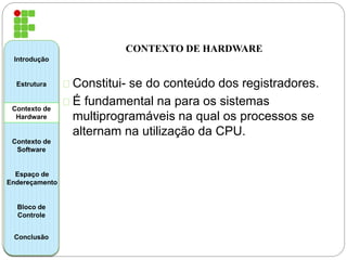 CONTEXTO DE HARDWARE 
Constitui- se do conteúdo dos registradores. 
É fundamental na para os sistemas 
multiprogramáveis na qual os processos se 
alternam na utilização da CPU. 
Introdução 
Estrutura 
Contexto de 
Hardware 
Contexto de 
Software 
Espaço de 
Endereçamento 
Bloco de 
Controle 
Conclusão 
 