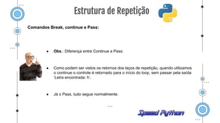 Comandos Break, continue e Pass:
● Obs.: Diferença entre Continue e Pass:
● Como podem ser vistos os retornos dos laços de repetição, quando utilizamos
o continue o controle é retornado para o início do loop, sem passar pela saída
‘Letra encontrada: h’.
● Já o Pass, tudo segue normalmente.
Estrutura de Repetição
 