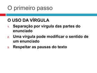 O primeiro passo
O USO DA VÍRGULA
1. Separação por vírgula das partes do
enunciado
2. Uma vírgula pode modificar o sentido de
um enunciado
3. Respeitar as pausas do texto
 