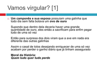 Vamos virgular? [1]
 Um camponês e sua esposa possuiam uma galinha que
todo dia sem falta botava um ovo de ouro
Supondo que dentro dela deveria haver uma grande
quantidade de ouro, eles então a sacrificam para enfim pegar
tudo de uma só vez
Então para surpresa dos dois viram que a ave em nada era
diferente das outras galinhas
Assim o casal de tolos desejando enriquecer de uma só vez
acabam por perder o ganho diário que já tinham assegurado
Moral da História:
Quem tudo quer tudo perde
 