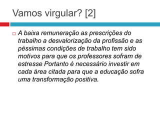 Vamos virgular? [2]
 A baixa remuneração as prescrições do
trabalho a desvalorização da profissão e as
péssimas condições de trabalho tem sido
motivos para que os professores sofram de
estresse Portanto é necessário investir em
cada área citada para que a educação sofra
uma transformação positiva.
 
