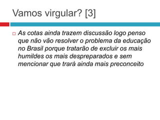 Vamos virgular? [3]
 As cotas ainda trazem discussão logo penso
que não vão resolver o problema da educação
no Brasil porque tratarão de excluir os mais
humildes os mais despreparados e sem
mencionar que trará ainda mais preconceito
 