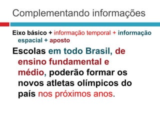 Complementando informações
Eixo básico + informação temporal + informação
espacial + aposto
Escolas em todo Brasil, de
ensino fundamental e
médio, poderão formar os
novos atletas olímpicos do
país nos próximos anos.
 