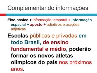 Complementando informações
Eixo básico + informação temporal + informação
espacial + aposto + adjetivos e orações
adjetivas
Escolas públicas e privadas em
todo Brasil, de ensino
fundamental e médio, poderão
formar os novos atletas
olímpicos do país nos próximos
anos.
 