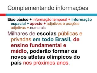 Complementando informações
Eixo básico + informação temporal + informação
espacial + aposto + adjetivos e orações
adjetivas + numerais
Milhares de escolas públicas e
privadas em todo Brasil, de
ensino fundamental e
médio, poderão formar os
novos atletas olímpicos do
país nos próximos anos.
 