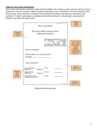 Folha de Aprovação (obrigatório)
Deve conter informações essenciais à aprovação do trabalho que constitui-se pelo nome do autor(es), título e
subtítulo (se houver), natureza, objetivo, nome da instituição a que é submetido, área de concentração, data
de aprovação, nome, titulação e assinatura dos componentes da banca examinadora e instituição a que
pertencem. A data de aprovação e assinatura dos membros da banca é colocada após a aprovação do
trabalho. Esta folha não recebe título.

2

 