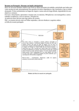 Resumo em Português / Resumo em Inglês (obrigatório)
Deve ser um texto bastante sintético que inclui as idéias principais do trabalho, permitindo que tenha uma
visão sucinta do todo, principalmente das questões de maior importância e das conclusões a que se tenha
alcançado. É feito normalmente na língua de origem e numa outra de larga difusão, dependendo de seus
objetivos e alcance.
Em teses e dissertações, apresentar o resumo com, no máximo, 500 palavras e em monografias e outros
trabalhos acadêmicos, com no máximo, 250 palavras.
As palavras-chave devem estar logo abaixo do resumo.
Obs.: os resumos devem estar em folhas separadas, e devem obedecer a seguinte ordem:
a) folha do resumo português.

3

 