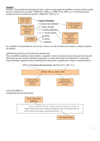 Sumário
Sumário: “Enumeração das principais divisões, seções e outras partes do trabalho, na mesma ordem e grafia
em que a matéria nele se sucede.” (NBR 6027, 2003, p. 2; NBR 14724, 2005, p. 2). “Os elementos prétextuais não devem constar do sumário.” (NBR 6027, 2003, p. 2).

Se o trabalho for apresentado em mais de um volume, em cada um deles deve constar o sumário completo
do trabalho.
APRESENTAÇÃO DA CITAÇÃO NO TRABALHO
Para os trabalhos acadêmicos apresentados, a sugestão é utilizar o sistema de autor-data que são feitas pelo
sobrenome do autor ou pela instituição responsável, ou ainda, pelo título de entrada (caso a autoria não
esteja declarada), seguido da data de publicação do documento, separados por vírgula ou entre parênteses.

CITAÇÃO DIRETA
a) transcrição de até 3(três) linhas.

6

 
