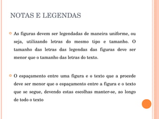 NOTAS E LEGENDAS As figuras devem ser legendadas de maneira uniforme, ou seja, utilizando letras do mesmo tipo e tamanho. O tamanho das letras das legendas das figuras deve ser menor que o tamanho das letras do texto.  O espaçamento entre uma figura e o texto que a procede deve ser menor que o espaçamento entre a figura e o texto que se segue, devendo estas escolhas manter-se, ao longo de todo o texto  
