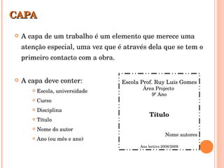 CAPA A capa de um trabalho é um elemento que merece uma atenção especial, uma vez que é através dela que se tem o primeiro contacto com a obra. A capa deve conter: Escola, universidade Curso Disciplina Título  Nome do autor Ano (ou mês e ano) Escola Prof. Ruy Luís Gomes Área Projecto  9º Ano Título Nome autores Ano lectivo 2008/2009 