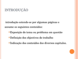 INTRODUÇÃO A introdução estende-se por algumas páginas e assume os seguintes conteúdos: Exposição do tema ou problema em questão Definição dos objectivos do trabalho Indicação dos conteúdos dos diversos capítulos. 