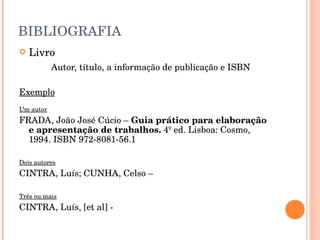 BIBLIOGRAFIA Livro Autor, título, a informação de publicação e ISBN Exemplo Um autor FRADA, João José Cúcio –  Guia prático para elaboração e apresentação de trabalhos.  4º ed. Lisboa: Cosmo, 1994. ISBN 972-8081-56.1 Dois autores CINTRA, Luís; CUNHA, Celso –  Três ou mais CINTRA, Luís, [et al] -  