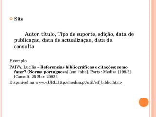 Site Autor, título, Tipo de suporte, edição, data de publicação, data de actualização, data de consulta Exemplo PAIVA, Lucília –  Referencias bibliográficas e citações: como fazer? (Norma portuguesa)  [em linha]. Porto : Medisa, [199-?]. [Consult. 25 Mar. 2002]. Disponível na www:<URL:http://medisa.pt/util/ref_biblio.htm> 