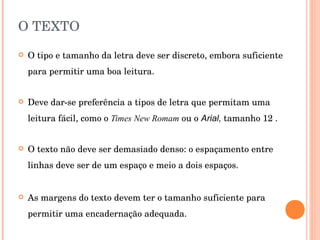 O TEXTO O tipo e tamanho da letra deve ser discreto, embora suficiente para permitir uma boa leitura.  Deve dar-se preferência a tipos de letra que permitam uma leitura fácil, como o  Times New Romam  ou o  Arial,  tamanho 12 . O texto não deve ser demasiado denso: o espaçamento entre linhas deve ser de um espaço e meio a dois espaços. As margens do texto devem ter o tamanho suficiente para permitir uma encadernação adequada. 