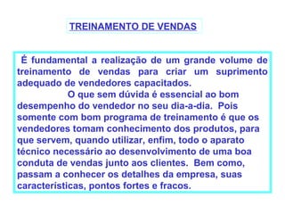 TREINAMENTO DE VENDAS


 É fundamental a realização de um grande volume de
treinamento de vendas para criar um suprimento
adequado de vendedores capacitados.
            O que sem dúvida é essencial ao bom
desempenho do vendedor no seu dia-a-dia. Pois
somente com bom programa de treinamento é que os
vendedores tomam conhecimento dos produtos, para
que servem, quando utilizar, enfim, todo o aparato
técnico necessário ao desenvolvimento de uma boa
conduta de vendas junto aos clientes. Bem como,
passam a conhecer os detalhes da empresa, suas
características, pontos fortes e fracos.
 
