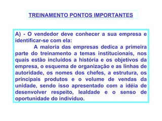 TREINAMENTO PONTOS IMPORTANTES


A) - O vendedor deve conhecer a sua empresa e
identificar-se com ela:
        A maioria das empresas dedica a primeira
parte do treinamento a temas institucionais, nos
quais estão incluídos a história e os objetivos da
empresa, o esquema de organização e as linhas de
autoridade, os nomes dos chefes, a estrutura, os
principais produtos e o volume de vendas da
unidade, sendo isso apresentado com a idéia de
desenvolver respeito, lealdade e o senso de
oportunidade do indivíduo.
 