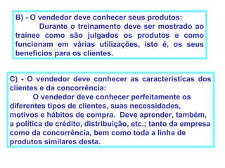 B) - O vendedor deve conhecer seus produtos:
        Durante o treinamento deve ser mostrado ao
 trainee como são julgados os produtos e como
 funcionam em várias utilizações, isto é, os seus
 benefícios para os clientes.


C) - O vendedor deve conhecer as características dos
clientes e da concorrência:
       O vendedor deve conhecer perfeitamente os
diferentes tipos de clientes, suas necessidades,
motivos e hábitos de compra. Deve aprender, também,
a política de crédito, distribuição, etc.; tanto da empresa
como da concorrência, bem como toda a linha de
produtos similares desta.
 