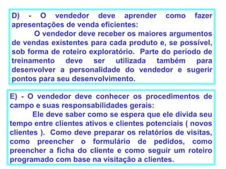 D) - O vendedor deve aprender como fazer
apresentações de venda eficientes:
      O vendedor deve receber os maiores argumentos
de vendas existentes para cada produto e, se possível,
sob forma de roteiro exploratório. Parte do período de
treinamento deve ser utilizada também para
desenvolver a personalidade do vendedor e sugerir
pontos para seu desenvolvimento.

E) - O vendedor deve conhecer os procedimentos de
campo e suas responsabilidades gerais:
       Ele deve saber como se espera que ele divida seu
tempo entre clientes ativos e clientes potenciais ( novos
clientes ). Como deve preparar os relatórios de visitas,
como preencher o formulário de pedidos, como
preencher a ficha do cliente e como seguir um roteiro
programado com base na visitação a clientes.
 