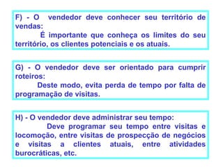 F) - O vendedor deve conhecer seu território de
vendas:
        É importante que conheça os limites do seu
território, os clientes potenciais e os atuais.


G) - O vendedor deve ser orientado para cumprir
roteiros:
       Deste modo, evita perda de tempo por falta de
programação de visitas.


H) - O vendedor deve administrar seu tempo:
         Deve programar seu tempo entre visitas e
locomoção, entre visitas de prospecção de negócios
e visitas a clientes atuais, entre atividades
burocráticas, etc.
 