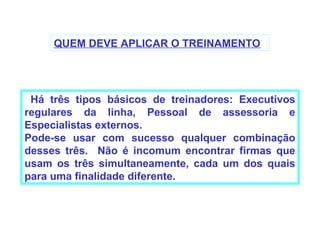 QUEM DEVE APLICAR O TREINAMENTO




 Há três tipos básicos de treinadores: Executivos
regulares da linha, Pessoal de assessoria e
Especialistas externos.
Pode-se usar com sucesso qualquer combinação
desses três. Não é incomum encontrar firmas que
usam os três simultaneamente, cada um dos quais
para uma finalidade diferente.
 