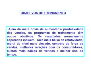 OBJETIVOS DE TREINAMENTO




 Além da meta óbvia de aumentar a produtividade
das vendas, os programas de treinamento têm
outros objetivos. Os resultados normalmente
esperados incluem: Taxa mais baixa de rotatividade,
moral de nível mais elevado, controle da força de
vendas, melhores relações com os consumidores,
custos mais baixos de vendas e melhor uso do
tempo.
 