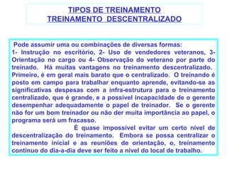 TIPOS DE TREINAMENTO
           TREINAMENTO DESCENTRALIZADO


 Pode assumir uma ou combinações de diversas formas:
1- Instrução no escritório, 2- Uso de vendedores veteranos, 3-
Orientação no cargo ou 4- Observação do veterano por parte do
treinado. Há muitas vantagens no treinamento descentralizado.
Primeiro, é em geral mais barato que o centralizado. O treinando é
posto em campo para trabalhar enquanto aprende, evitando-se as
significativas despesas com a infra-estrutura para o treinamento
centralizado, que é grande, e a possível incapacidade de o gerente
desempenhar adequadamente o papel de treinador. Se o gerente
não for um bom treinador ou não der muita importância ao papel, o
programa será um fracasso.
                     É quase impossível evitar um certo nível de
descentralização do treinamento. Embora se possa centralizar o
treinamento inicial e as reuniões de orientação, o, treinamento
contínuo do dia-a-dia deve ser feito a nível do local de trabalho.
 